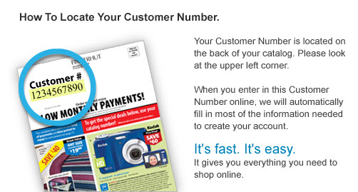 How To Locate Your Customer Number. Your Customer Number is located on the back of your catalog. Please look at the upper left corner. When you enter in this Customer Number online, we will automatically fill in most of the information needed to create your account. It's fast. It's easy. It gives yo everything you need to shop online.